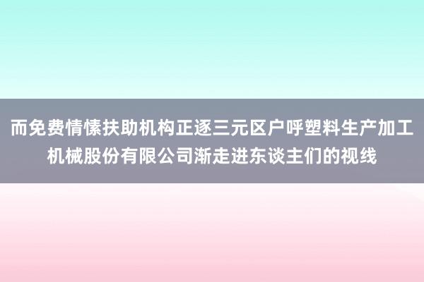 而免费情愫扶助机构正逐三元区户呼塑料生产加工机械股份有限公司渐走进东谈主们的视线