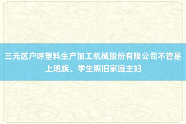 三元区户呼塑料生产加工机械股份有限公司不管是上班族、学生照旧家庭主妇